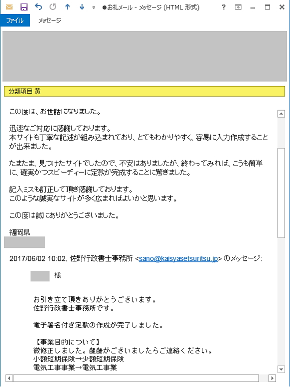 佐野行政書士事務所  御中

この度は、お世話になりました。

迅速なご対応に感謝しております。
本サイトも丁寧な記述が組み込まれており、とてもわかりやすく、容易に入力作成することが出来ました。

たまたま、見つけたサイトでしたので、不安はありましたが、終わってみれば、こうも簡単に、確実かつスピーディーに定款が完成することに驚きました。

記入ミスも訂正して頂き感謝しております。
このような誠実なサイトが多く広まればよいかと思います。

この度は誠にありがとうございました。